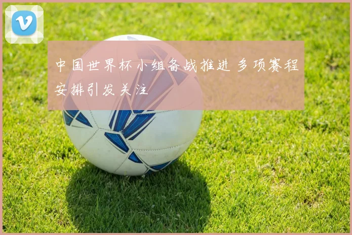 中国世界杯小组备战推进 多项赛程安排引发关注
