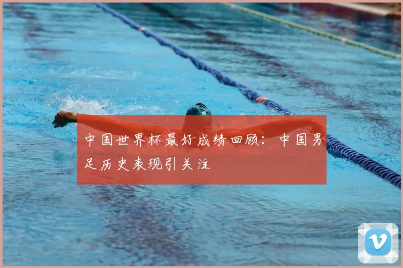 中国世界杯最好成绩回顾:中国男足历史表现引关注