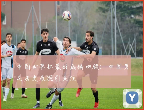 中国世界杯最好成绩回顾：中国男足历史表现引关注