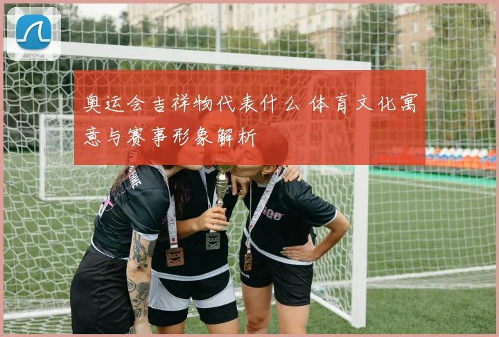 奥运会吉祥物代表什么 体育文化寓意与赛事形象解析